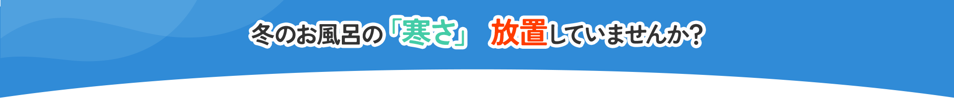 冬のお風呂の「寒さ」 放置していませんか？