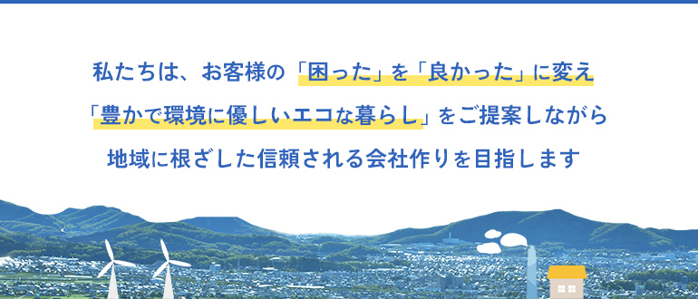 私たちは、お客様の「困った」を「良かった」に変え「豊かで環境に優しいエコな暮らし」をご提案しながら地域に根ざした信頼される会社作りを目指します