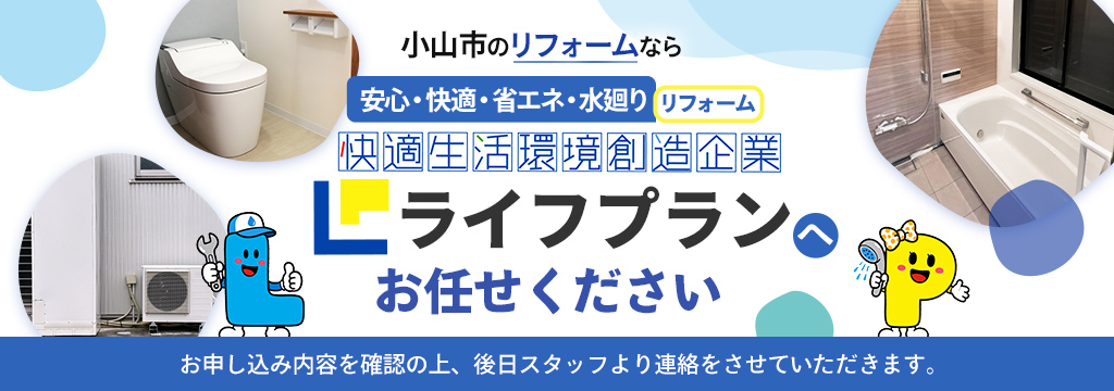 小山市のリフォームなら安心・快適・省エネ・水廻りリフォーム 快適生活環境創造企業ライフプランへお任せください お申し込み内容を確認の上、後日スタッフより連絡させていただきます。